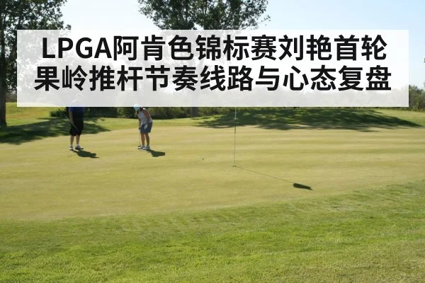 LPGA阿肯色锦标赛刘艳首轮果岭推杆节奏线路与心态复盘