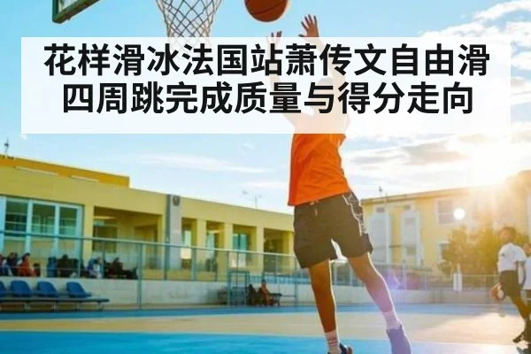 花样滑冰法国站萧传文自由滑四周跳完成质量与得分走向 - NG28