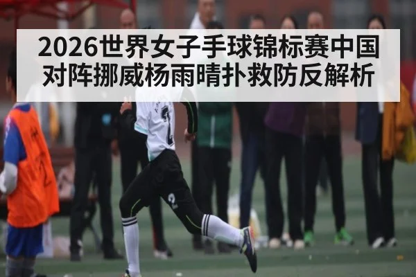 2026世界女子手球锦标赛中国对阵挪威杨雨晴扑救防反解析 - NG28